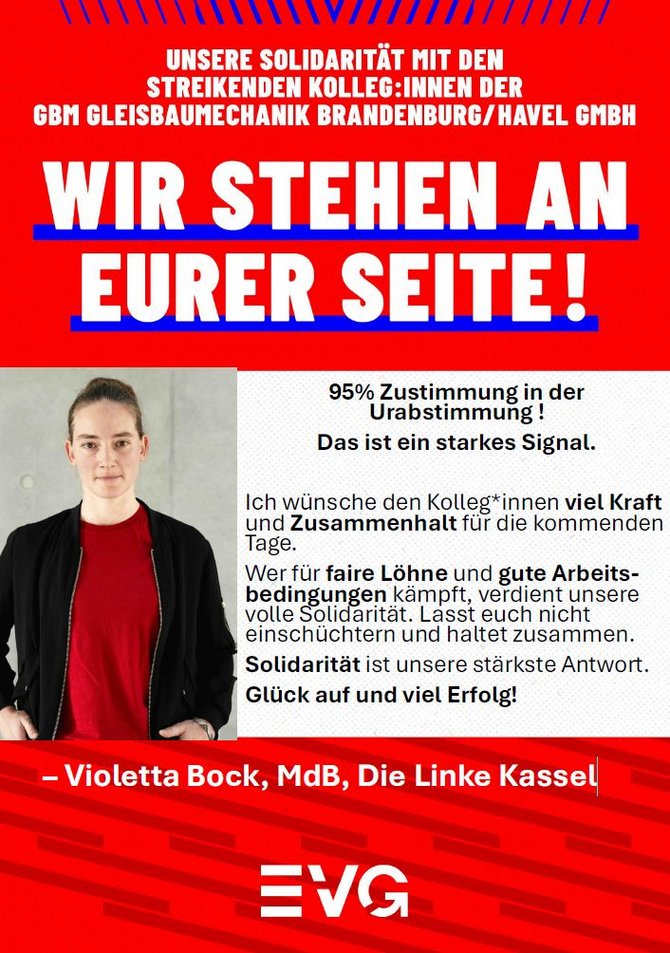 Plakat in Rot, Weiß und Blau mit großem Schriftzug: „UNSERE SOLIDARITÄT MIT DEN STREIKENDEN KOLLEG:INNEN DER GBM GLEISBAUMECHANIK BRANDENBURG/HAVEL GMBH“ und darunter in sehr großer Schrift: „WIR STEHEN AN EURER SEITE!“. Links ist ein Porträtfoto einer Person vor grauem Hintergrund. Rechts steht der Text: „95% Zustimmung in der Urabstimmung! Das ist ein starkes Signal. Ich wünsche den Kolleginnen viel Kraft und Zusammenhalt für die kommenden Tage. Wer für faire Löhne und gute Arbeitsbedingungen kämpft, verdient unsere volle Solidarität. Lasst euch nicht einschüchtern und haltet zusammen. Solidarität ist unsere stärkste Antwort. Glück auf und viel Erfolg!“ Unten steht: „– Violetta Bock, MdB, Die Linke Kassel“. Am unteren Rand befindet sich das EVG-Logo auf rotem Hintergrund mit grafischem Muster.