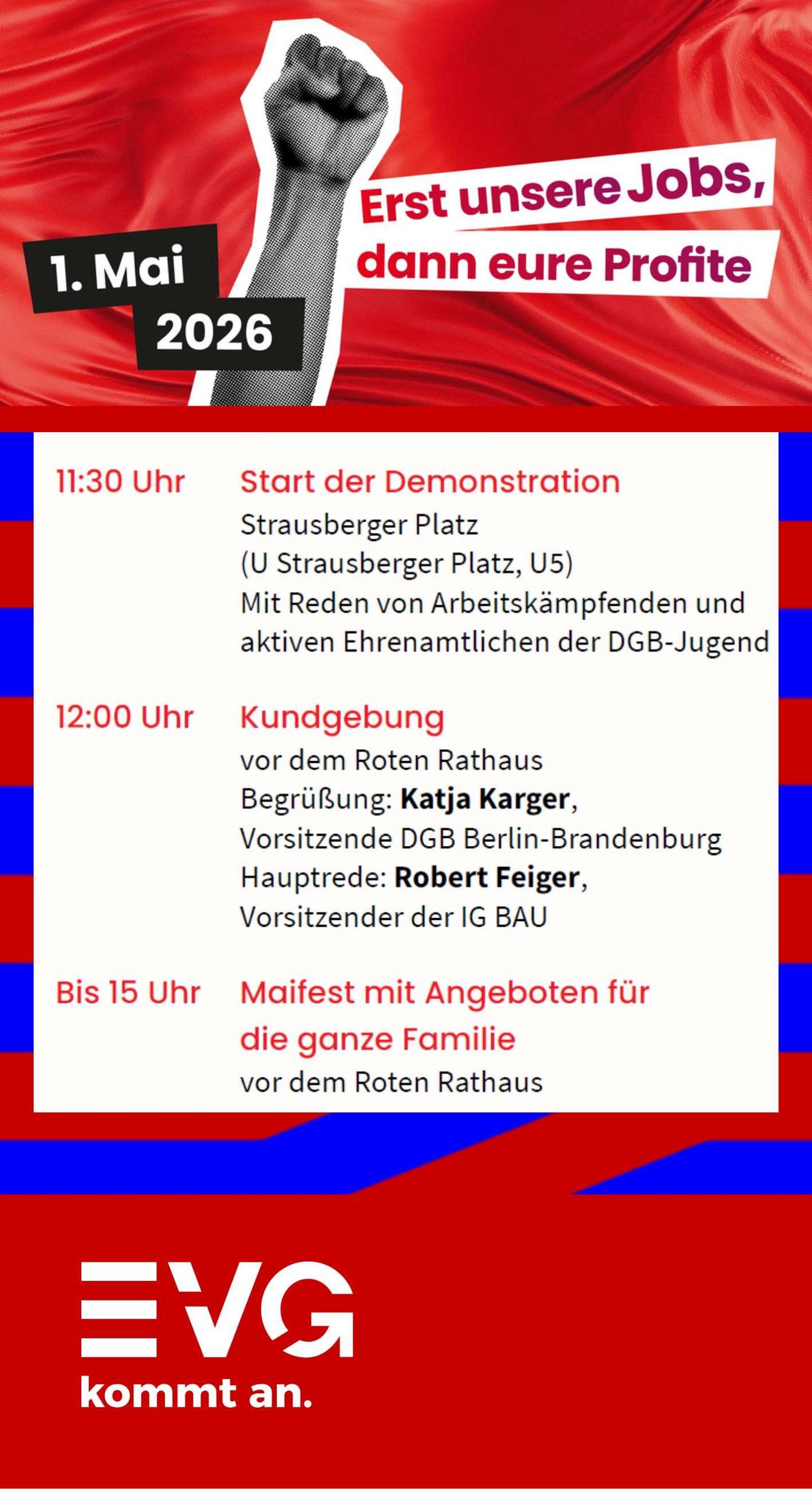 Plakat mit rotem Hintergrund und grafischem Motiv einer erhobenen Faust in Schwarz‑Weiß. Links oben steht „1. Mai 2026“. Rechts daneben der Slogan „Erst unsere Jobs, dann eure Profite“. Darunter ein Programmblock mit weißem Hintergrund: „11:30 Uhr Start der Demonstration Strausberger Platz (U Strausberger Platz, U5) Mit Reden von Arbeitskämpfenden und aktiven Ehrenamtlichen der DGB‑Jugend“. Darunter: „12:00 Uhr Kundgebung vor dem Roten Rathaus Begrüßung: Katja Karger, Vorsitzende DGB Berlin‑Brandenburg Hauptrede: Robert Feiger, Vorsitzender der IG BAU“. Darunter: „Bis 15 Uhr Maifest mit Angeboten für die ganze Familie vor dem Roten Rathaus“. Unten auf rotem Hintergrund das Logo und der Schriftzug „EVG kommt an.“ In den unteren Bereichen sind blaue grafische Formen zu sehen.