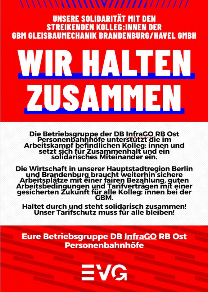 Rotes Plakat mit weißer und schwarzer Schrift sowie EVG-Logo im unteren Bereich. Oben steht: „UNSERE SOLIDARITÄT MIT DEN STREIKENDEN KOLLEG:INNEN DER GBM GLEISBAUMECHANIK BRANDENBURG/HAVEL GMBH“. In der Mitte groß: „WIR HALTEN ZUSAMMEN“. Darunter Text: „Die Betriebsgruppe der DB InfraGO RB Ost Personenbahnhöfe unterstützt die im Arbeitskampf befindlichen Kolleg:innen und setzt sich für Zusammenhalt und ein solidarisches Miteinander ein. Die Wirtschaft in unserer Hauptstadtregion Berlin und Brandenburg braucht weiterhin sichere Arbeitsplätze mit einer fairen Bezahlung, guten Arbeitsbedingungen und Tarifverträgen mit einer gesicherten Zukunft für alle Kolleg:innen bei der GBM. Haltet durch und steht solidarisch zusammen! Unser Tarifschutz muss für alle bleiben!“ Im unteren roten Bereich steht: „Eure Betriebsgruppe DB InfraGO RB Ost Personenbahnhöfe“. Am unteren Rand befindet sich das weiße EVG-Logo auf rotem Hintergrund.
